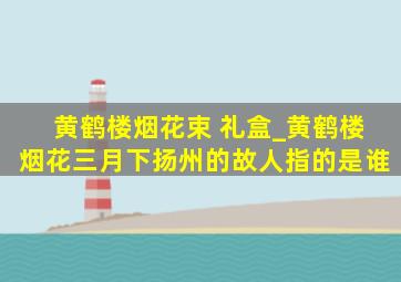 黄鹤楼烟花束 礼盒_黄鹤楼烟花三月下扬州的故人指的是谁